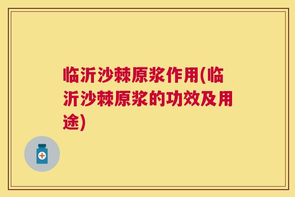 临沂沙棘原浆作用(临沂沙棘原浆的功效及用途)