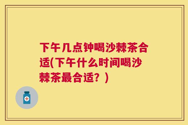 下午几点钟喝沙棘茶合适(下午什么时间喝沙棘茶最合适？)