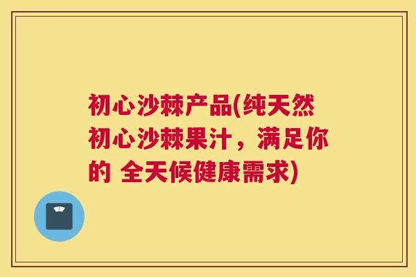 初心沙棘产品(纯天然初心沙棘果汁，满足你的 全天候健康需求)