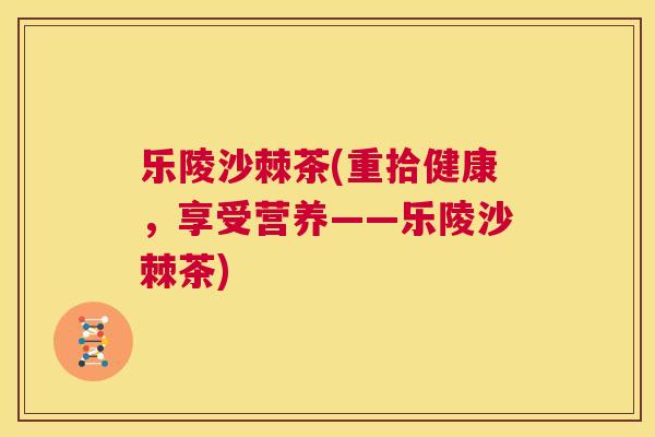乐陵沙棘茶(重拾健康，享受营养——乐陵沙棘茶)