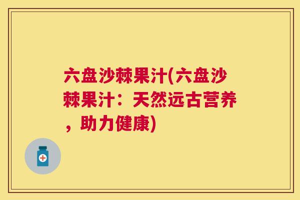 六盘沙棘果汁(六盘沙棘果汁:天然远古营养,助力健康)