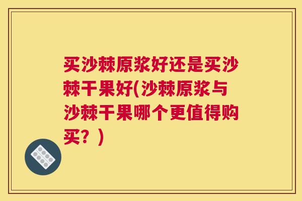 买沙棘原浆好还是买沙棘干果好(沙棘原浆与沙棘干果哪个更值得购买?)