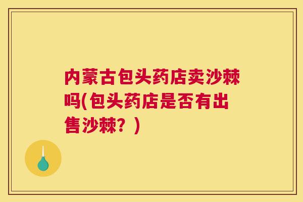 内蒙古包头药店卖沙棘吗(包头药店是否有出售沙棘?)