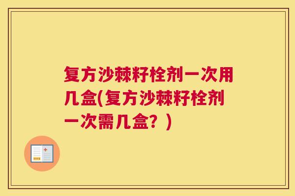 复方沙棘籽栓剂一次用几盒(复方沙棘籽栓剂一次需几盒？)