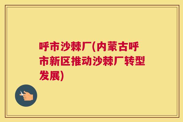 呼市沙棘厂(内蒙古呼市新区推动沙棘厂转型发展)