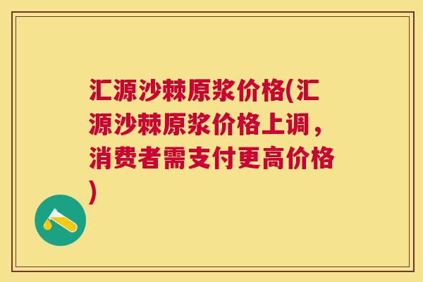 汇源沙棘原浆价格(汇源沙棘原浆价格上调，消费者需支付更高价格)