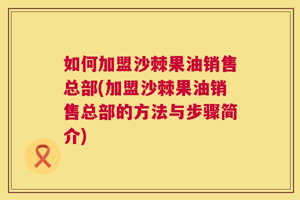 如何加盟沙棘果油销售总部(加盟沙棘果油销售总部的方法与步骤简介)