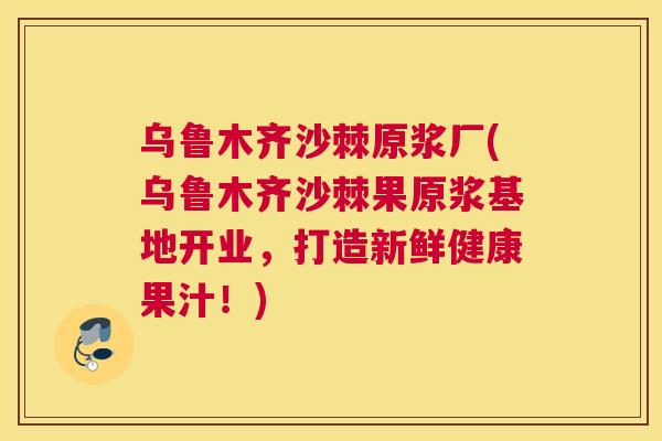 乌鲁木齐沙棘原浆厂(乌鲁木齐沙棘果原浆基地开业,打造新鲜健康果汁!)