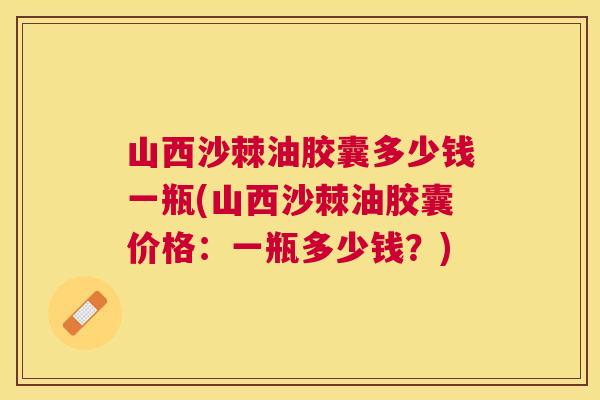 山西沙棘油胶囊多少钱一瓶(山西沙棘油胶囊价格：一瓶多少钱？)