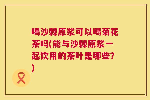喝沙棘原浆可以喝菊花茶吗(能与沙棘原浆一起饮用的茶叶是哪些?)