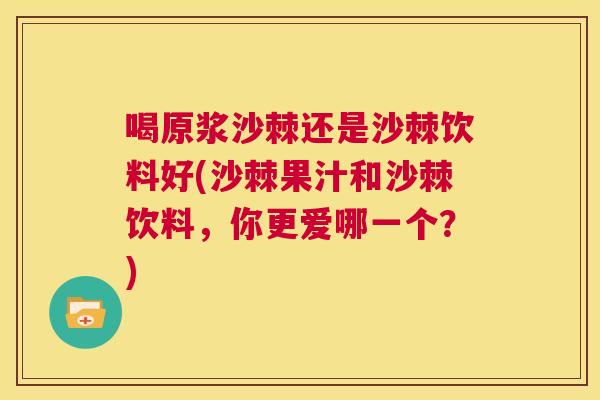 喝原浆沙棘还是沙棘饮料好(沙棘果汁和沙棘饮料，你更爱哪一个？)