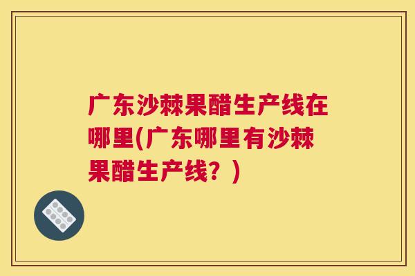 广东沙棘果醋生产线在哪里(广东哪里有沙棘果醋生产线？)