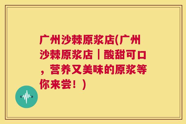 广州沙棘原浆店(广州沙棘原浆店|酸甜可口,营养又美味的原浆等你来尝!) 广州沙棘原浆店(广州沙棘原浆店|酸甜可口,营养又美味的原浆等你来尝!)