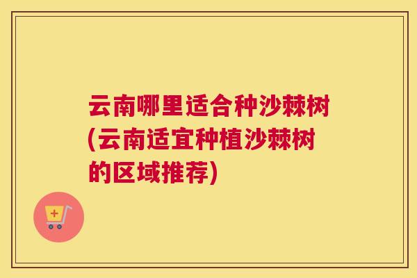 云南哪里适合种沙棘树(云南适宜种植沙棘树的区域推荐)