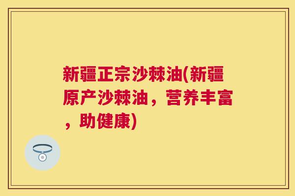 新疆正宗沙棘油(新疆原产沙棘油,营养丰富,助健康) 新疆正宗沙棘油(新疆原产沙棘油,营养丰富,助健康)