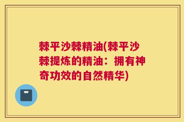 棘平沙棘精油(棘平沙棘提炼的精油:拥有神奇功效的自然精华) 棘平沙棘精油(棘平沙棘提炼的精油:拥有神奇功效的自然精华)