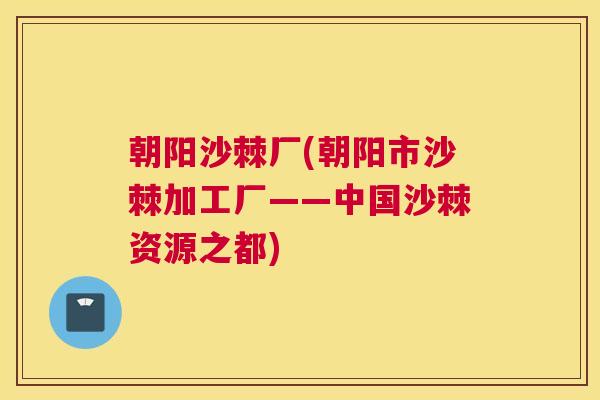 朝阳沙棘厂(朝阳市沙棘加工厂——中国沙棘资源之都)
