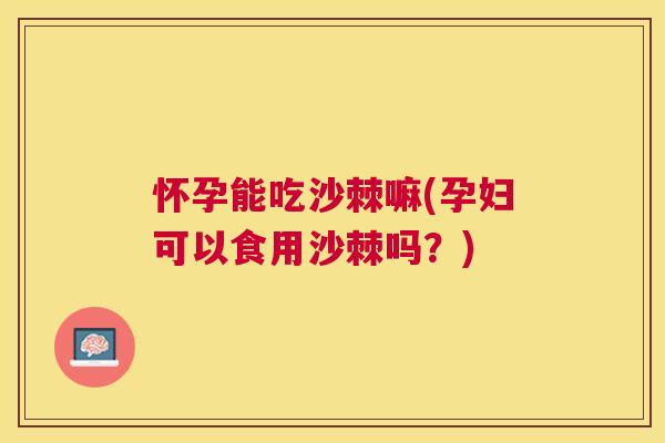 怀孕能吃沙棘嘛(孕妇可以食用沙棘吗？)