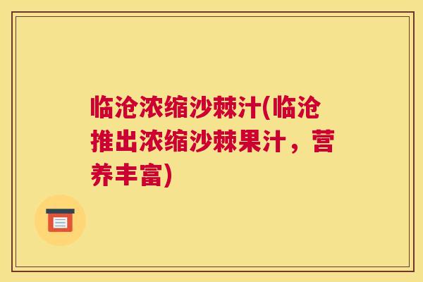 临沧浓缩沙棘汁(临沧推出浓缩沙棘果汁,营养丰富)