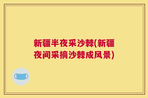 新疆半夜采沙棘(新疆夜间采摘沙棘成风景) 新疆半夜采沙棘(新疆夜间采摘沙棘成风景)