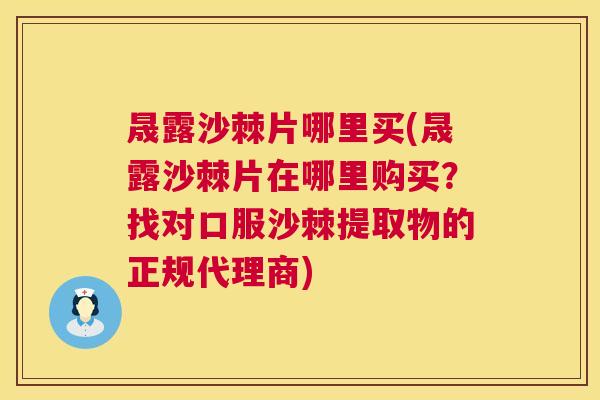 晟露沙棘片哪里买(晟露沙棘片在哪里购买？找对口服沙棘提取物的正规代理商)