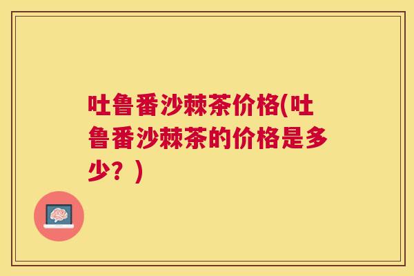 吐鲁番沙棘茶价格(吐鲁番沙棘茶的价格是多少?)