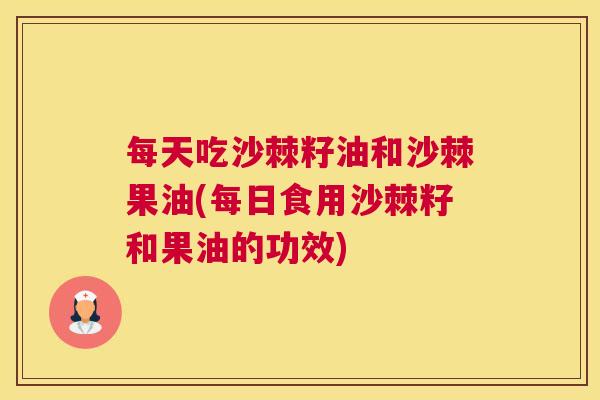 每天吃沙棘籽油和沙棘果油(每日食用沙棘籽和果油的功效) 每天吃沙棘籽油和沙棘果油(每日食用沙棘籽和果油的功效)