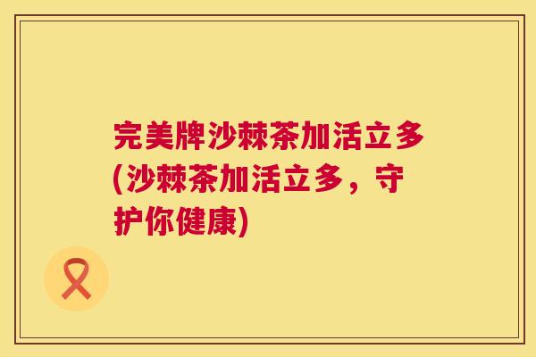 完美牌沙棘茶加活立多(沙棘茶加活立多，守护你健康)