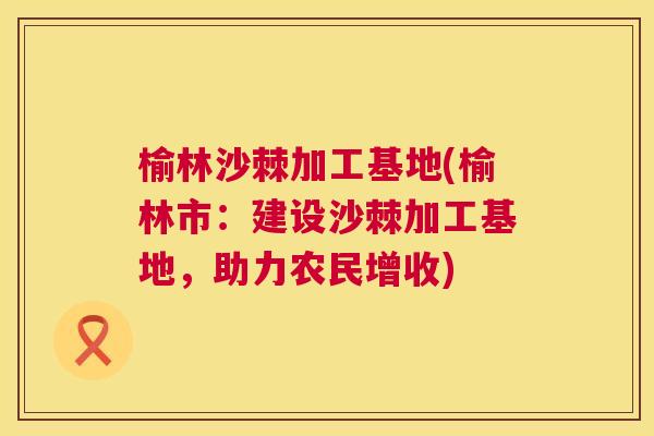 榆林沙棘加工基地(榆林市:建设沙棘加工基地,助力农民增收) 榆林沙棘加工基地(榆林市:建设沙棘加工基地,助力农民增收)
