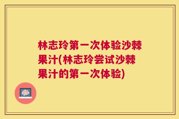 林志玲第一次体验沙棘果汁(林志玲尝试沙棘果汁的第一次体验)