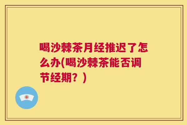 喝沙棘茶月经推迟了怎么办(喝沙棘茶能否调节经期？)