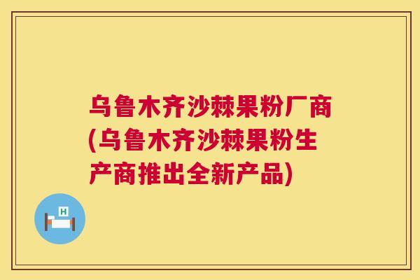 乌鲁木齐沙棘果粉厂商(乌鲁木齐沙棘果粉生产商推出全新产品) 乌鲁木齐沙棘果粉厂商(乌鲁木齐沙棘果粉生产商推出全新产品)
