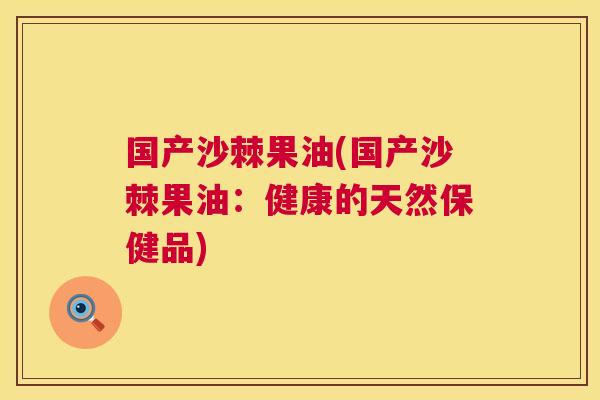 国产沙棘果油(国产沙棘果油：健康的天然保健品)