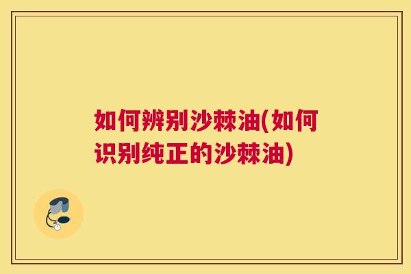 如何辨别沙棘油(如何识别纯正的沙棘油)