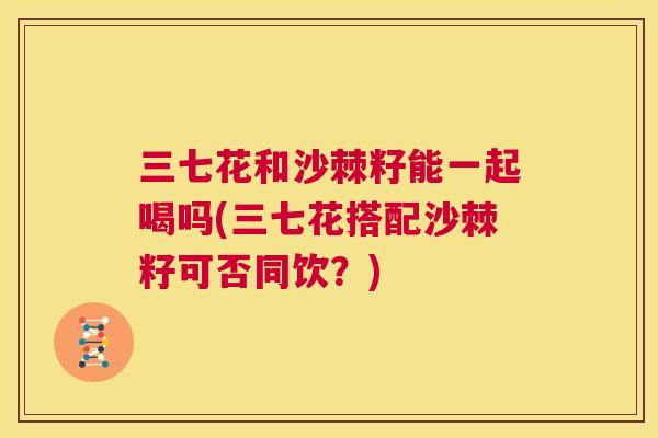 三七花和沙棘籽能一起喝吗(三七花搭配沙棘籽可否同饮?)
