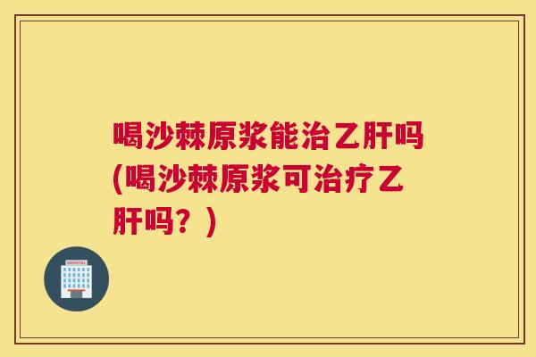 喝沙棘原浆能治乙肝吗(喝沙棘原浆可治疗乙肝吗？)