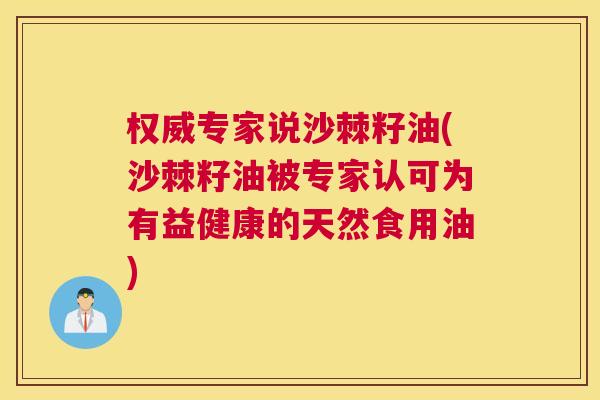 权威专家说沙棘籽油(沙棘籽油被专家认可为有益健康的天然食用油)