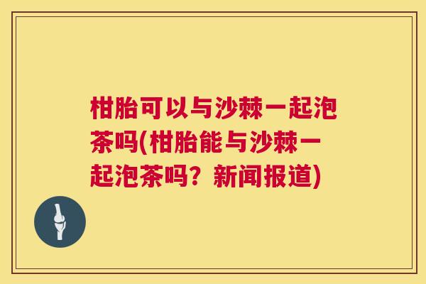 柑胎可以与沙棘一起泡茶吗(柑胎能与沙棘一起泡茶吗?新闻报道) 柑胎可以与沙棘一起泡茶吗(柑胎能与沙棘一起泡茶吗?新闻报道)