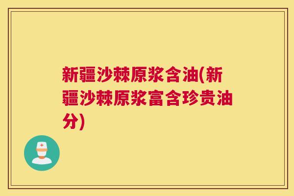 新疆沙棘原浆含油(新疆沙棘原浆富含珍贵油分)