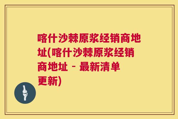 喀什沙棘原浆经销商地址(喀什沙棘原浆经销商地址 - 最新清单更新)