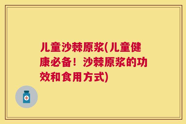儿童沙棘原浆(儿童健康必备!沙棘原浆的功效和食用方式)