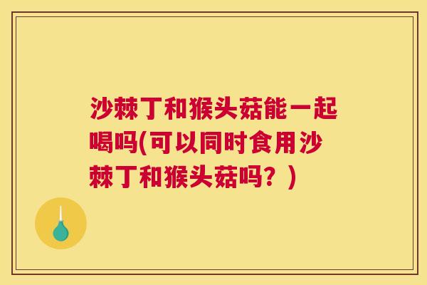 沙棘丁和猴头菇能一起喝吗(可以同时食用沙棘丁和猴头菇吗？)