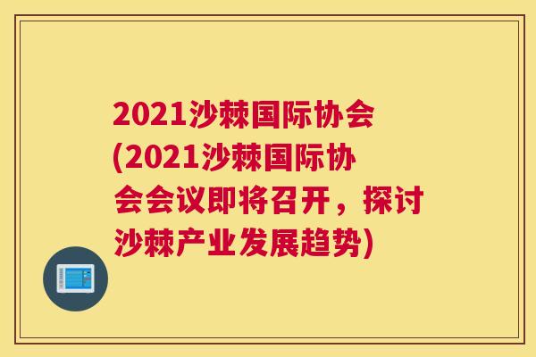 2021沙棘国际协会(2021沙棘国际协会会议即将召开，探讨沙棘产业发展趋势)