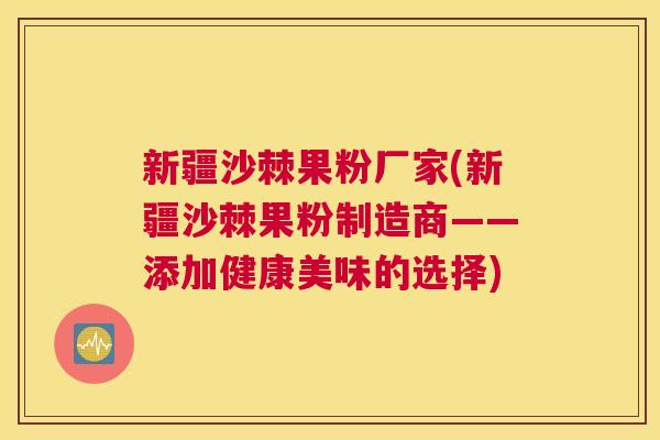 新疆沙棘果粉厂家(新疆沙棘果粉制造商——添加健康美味的选择)