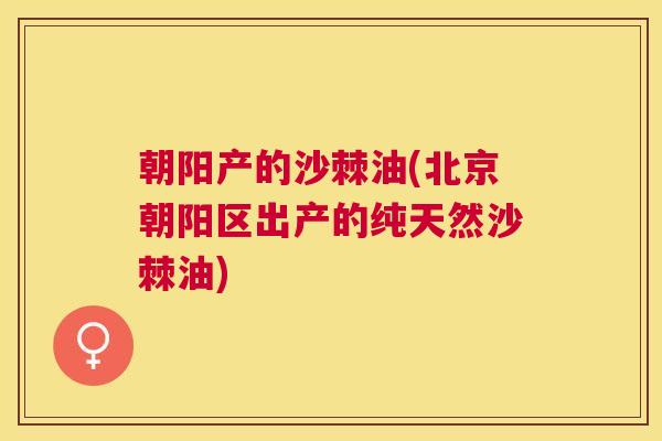 朝阳产的沙棘油(北京朝阳区出产的纯天然沙棘油)