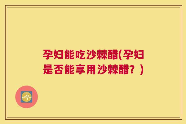 孕妇能吃沙棘醋(孕妇是否能享用沙棘醋？)
