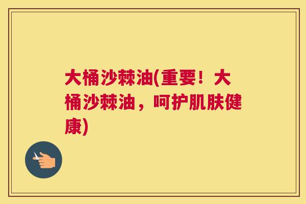 大桶沙棘油(重要!大桶沙棘油,呵护肌肤健康)