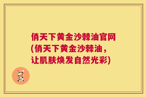 俏天下黄金沙棘油官网(俏天下黄金沙棘油，让肌肤焕发自然光彩)