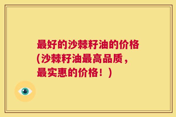 最好的沙棘籽油的价格(沙棘籽油最高品质，最实惠的价格！)