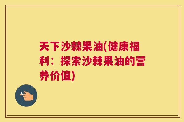 天下沙棘果油(健康福利：探索沙棘果油的营养价值)